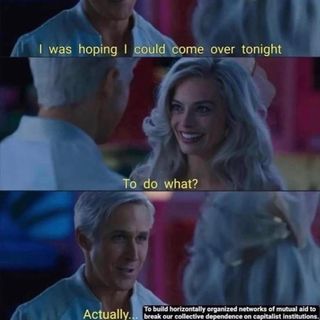 Stills from the Barbie move. A scene in twilight. In the first Ken says «I was hoping to come over tonight». The second shows a perplex looking Barbie asking «To do what?» To which Ken responds: «Actually … to build horizontally organised networks of mutual aid to break our collective dependency on capitalist institutions.»